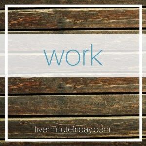 Five Minute Friday: WORK
